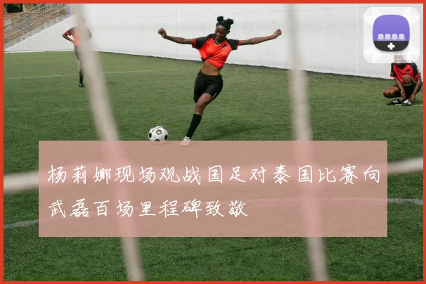 杨莉娜现场观战国足对泰国比赛向武磊百场里程碑致敬