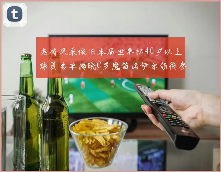老将风采依旧本届世界杯40岁以上球员名单揭晓C罗魔笛诺伊尔领衔参赛