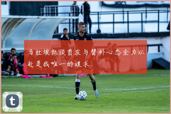 马杜埃凯谈首发与替补心态全力以赴是我唯一的追求
