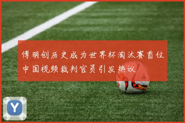 傅明创历史成为世界杯淘汰赛首位中国视频裁判官员引发热议