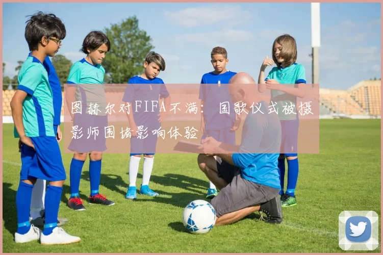 图赫尔对FIFA不满：国歌仪式被摄影师围堵影响体验