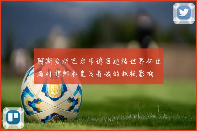 阿斯分析巴尔韦德吕迪格世界杯出局对穆帅和皇马备战的积极影响