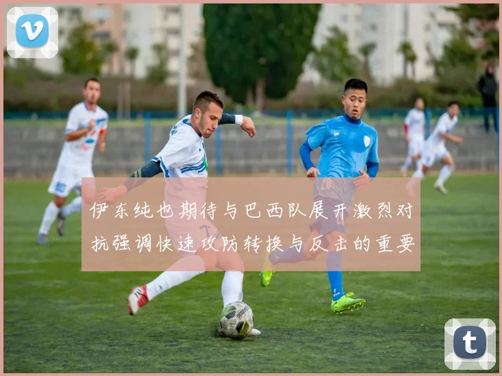 伊东纯也期待与巴西队展开激烈对抗强调快速攻防转换与反击的重要性