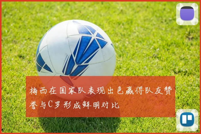 梅西在国家队表现出色赢得队友赞誉与C罗形成鲜明对比