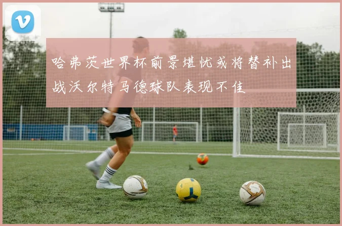 哈弗茨世界杯前景堪忧或将替补出战沃尔特马德球队表现不佳