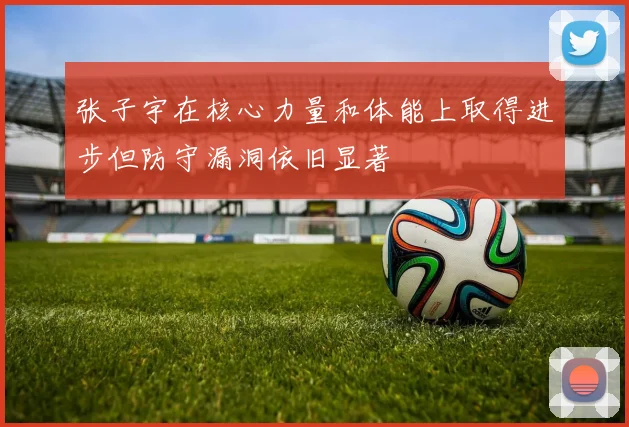 张子宇在核心力量和体能上取得进步但防守漏洞依旧显著