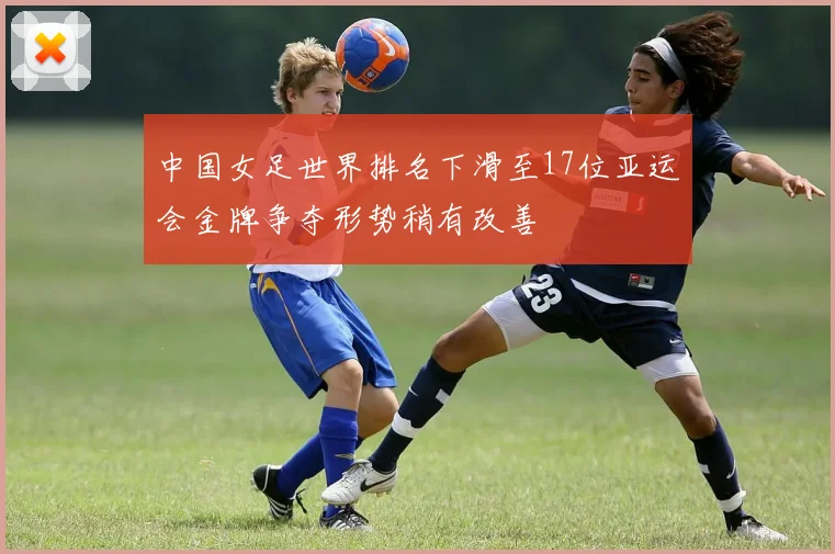 中国女足世界排名下滑至17位亚运会金牌争夺形势稍有改善