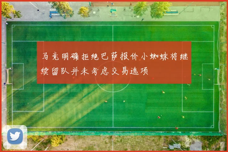 马竞明确拒绝巴萨报价小蜘蛛将继续留队并未考虑交易选项
