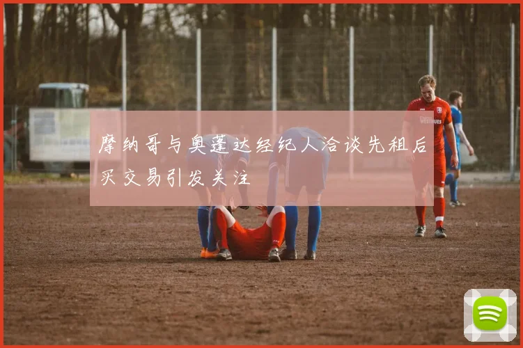 摩纳哥与奥蓬达经纪人洽谈先租后买交易引发关注