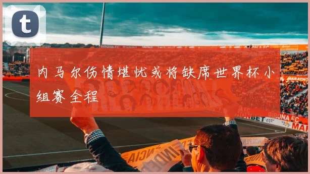内马尔伤情堪忧或将缺席世界杯小组赛全程
