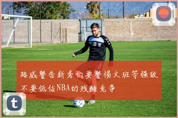 路威警告新秀们要警惕文班等强敌不要低估NBA的残酷竞争