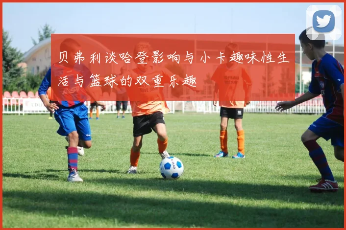 贝弗利谈哈登影响与小卡趣味性生活与篮球的双重乐趣