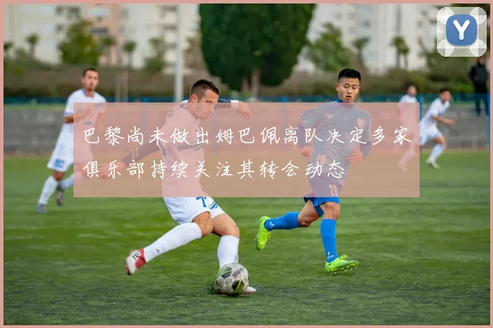 巴黎尚未做出姆巴佩离队决定多家俱乐部持续关注其转会动态