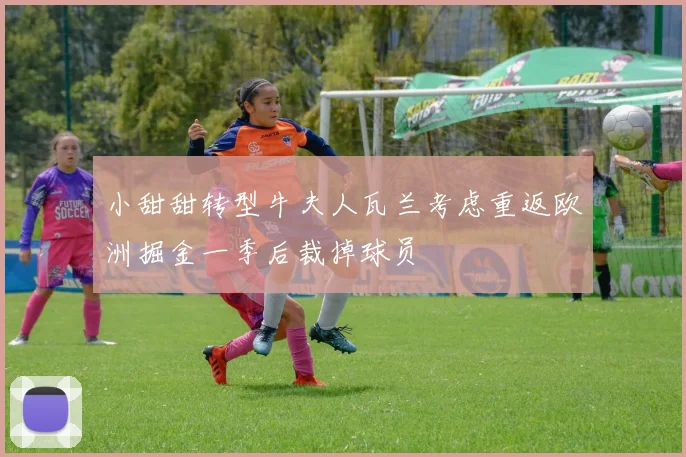 小甜甜转型牛夫人瓦兰考虑重返欧洲掘金一季后裁掉球员