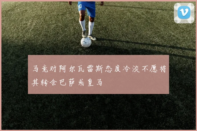 马竞对阿尔瓦雷斯态度冷淡不愿将其转会巴萨或皇马