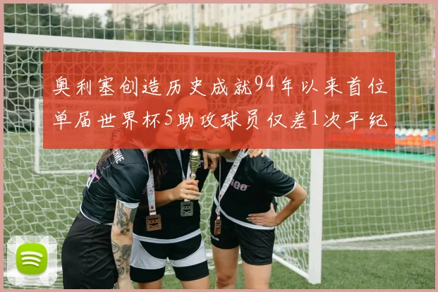 奥利塞创造历史成就94年以来首位单届世界杯5助攻球员仅差1次平纪录