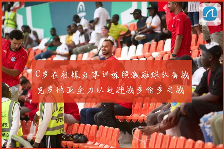 C罗在社媒分享训练照激励球队备战克罗地亚全力以赴迎战多伦多之战